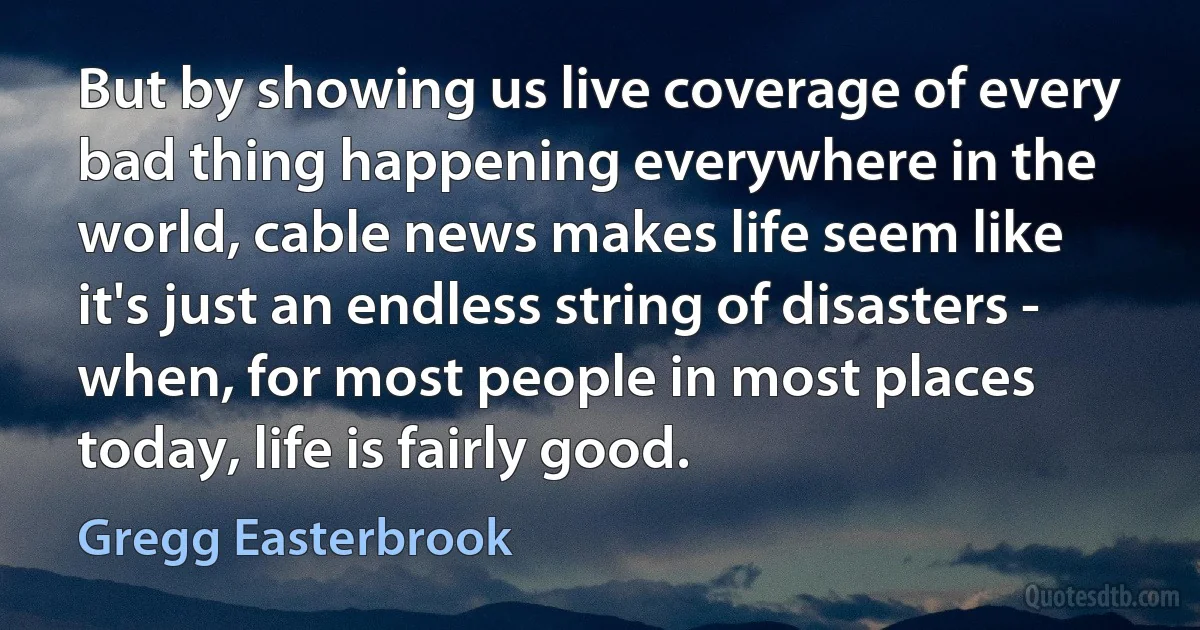 But by showing us live coverage of every bad thing happening everywhere in the world, cable news makes life seem like it's just an endless string of disasters - when, for most people in most places today, life is fairly good. (Gregg Easterbrook)