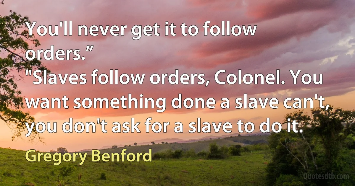 You'll never get it to follow orders.”
"Slaves follow orders, Colonel. You want something done a slave can't, you don't ask for a slave to do it. (Gregory Benford)