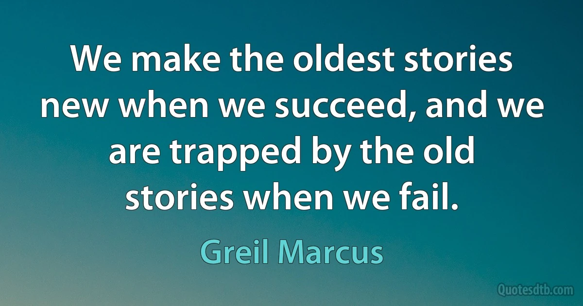 We make the oldest stories new when we succeed, and we are trapped by the old stories when we fail. (Greil Marcus)