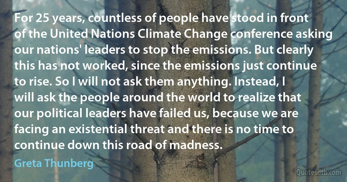 For 25 years, countless of people have stood in front of the United Nations Climate Change conference asking our nations' leaders to stop the emissions. But clearly this has not worked, since the emissions just continue to rise. So I will not ask them anything. Instead, I will ask the people around the world to realize that our political leaders have failed us, because we are facing an existential threat and there is no time to continue down this road of madness. (Greta Thunberg)