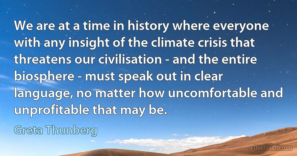 We are at a time in history where everyone with any insight of the climate crisis that threatens our civilisation - and the entire biosphere - must speak out in clear language, no matter how uncomfortable and unprofitable that may be. (Greta Thunberg)