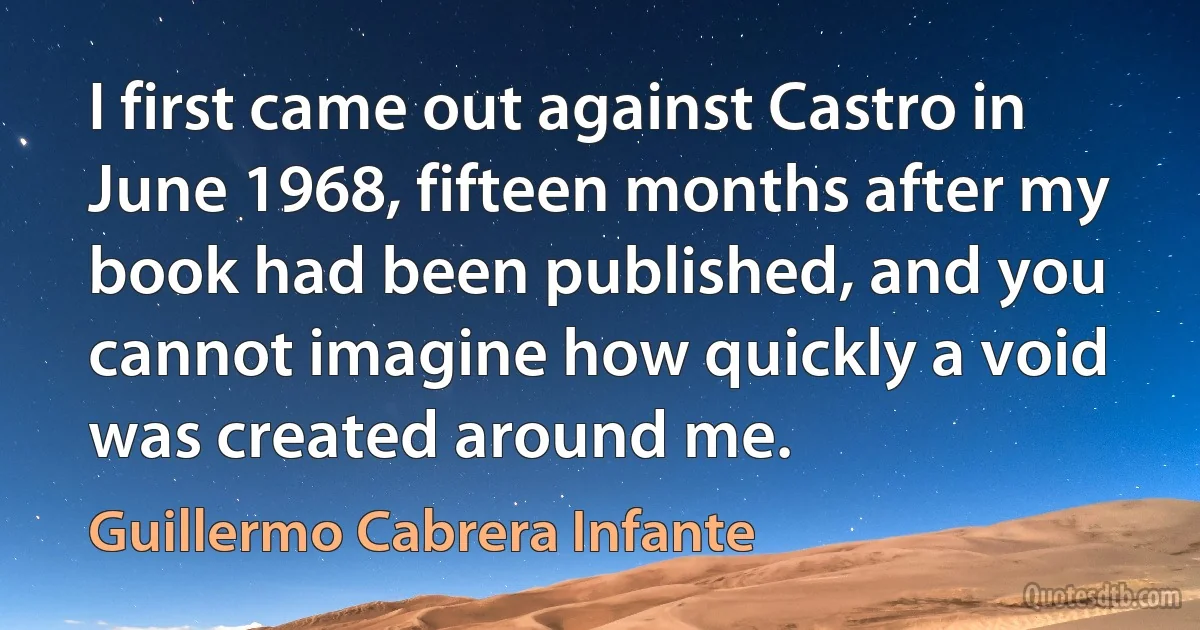 I first came out against Castro in June 1968, fifteen months after my book had been published, and you cannot imagine how quickly a void was created around me. (Guillermo Cabrera Infante)