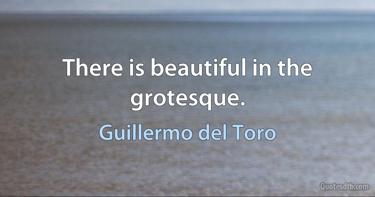 There is beautiful in the grotesque. (Guillermo del Toro)