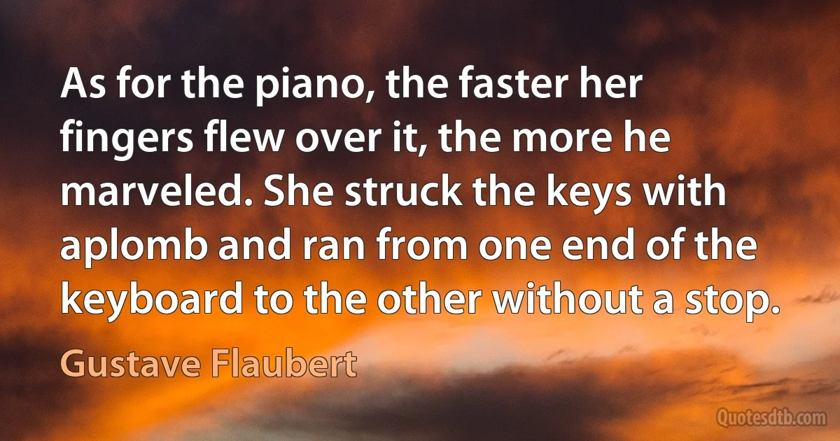 As for the piano, the faster her fingers flew over it, the more he marveled. She struck the keys with aplomb and ran from one end of the keyboard to the other without a stop. (Gustave Flaubert)