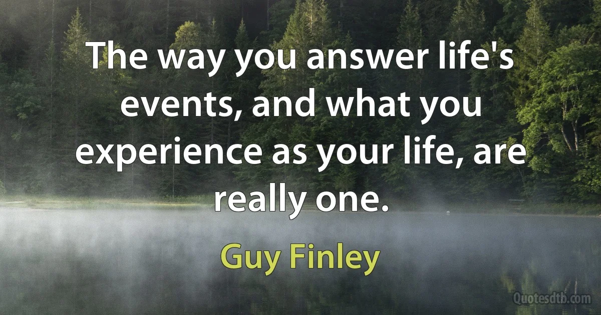 The way you answer life's events, and what you experience as your life, are really one. (Guy Finley)