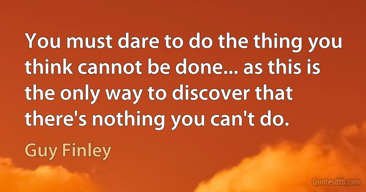 You must dare to do the thing you think cannot be done... as this is the only way to discover that there's nothing you can't do. (Guy Finley)