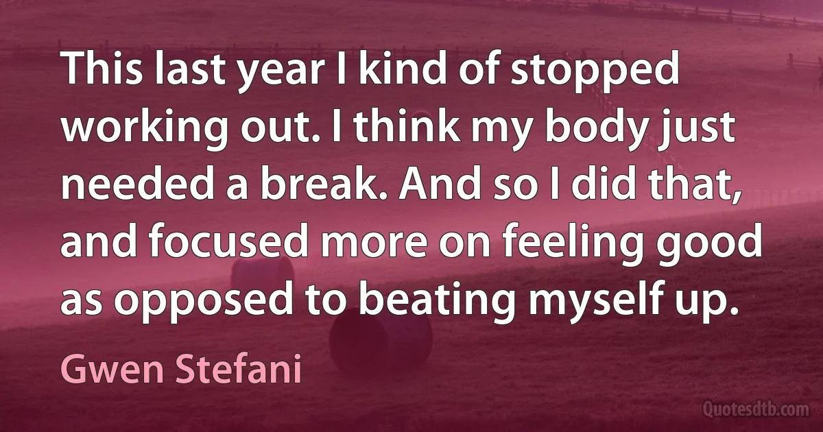 This last year I kind of stopped working out. I think my body just needed a break. And so I did that, and focused more on feeling good as opposed to beating myself up. (Gwen Stefani)