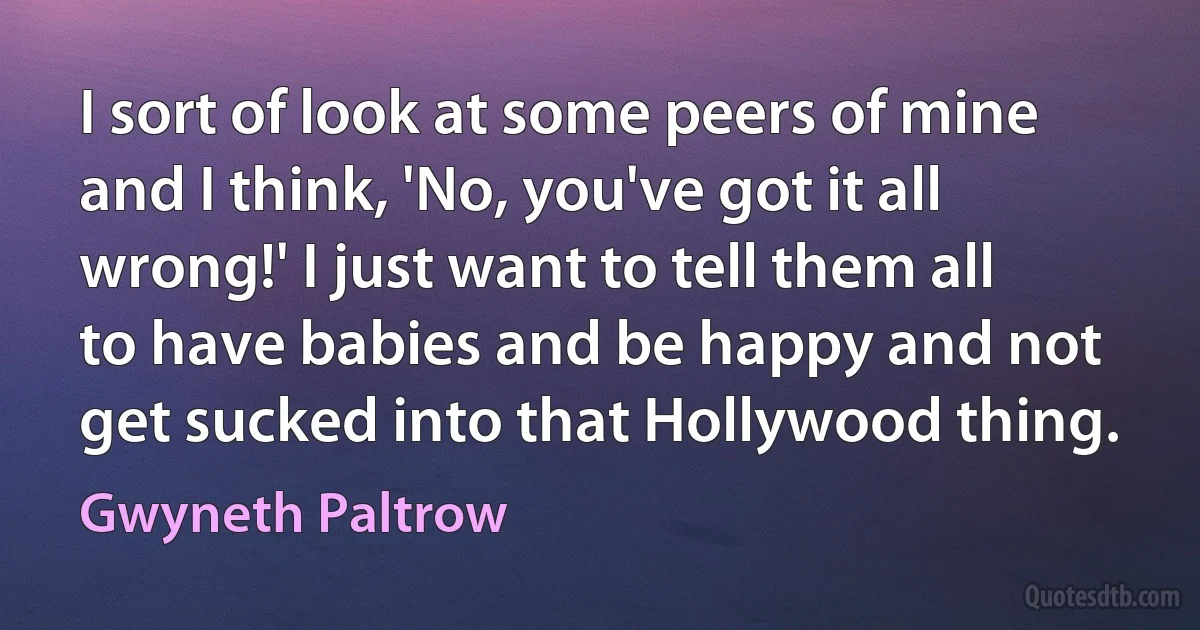 I sort of look at some peers of mine and I think, 'No, you've got it all wrong!' I just want to tell them all to have babies and be happy and not get sucked into that Hollywood thing. (Gwyneth Paltrow)