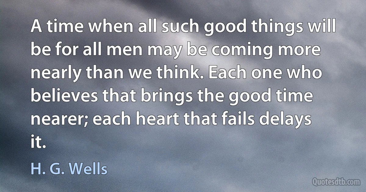 A time when all such good things will be for all men may be coming more nearly than we think. Each one who believes that brings the good time nearer; each heart that fails delays it. (H. G. Wells)