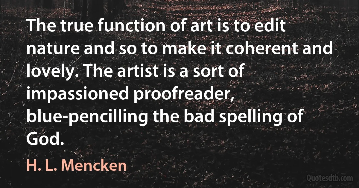 The true function of art is to edit nature and so to make it coherent and lovely. The artist is a sort of impassioned proofreader, blue-pencilling the bad spelling of God. (H. L. Mencken)