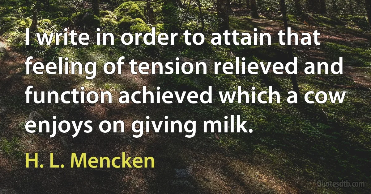 I write in order to attain that feeling of tension relieved and function achieved which a cow enjoys on giving milk. (H. L. Mencken)