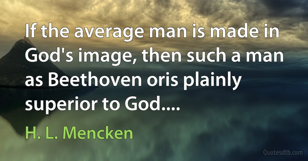 If the average man is made in God's image, then such a man as Beethoven oris plainly superior to God.... (H. L. Mencken)