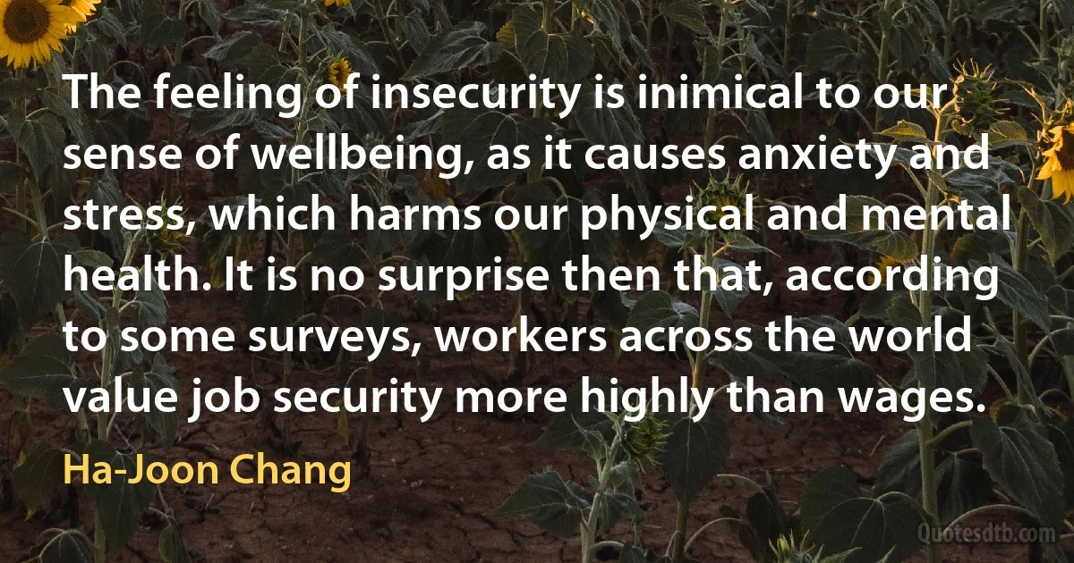 The feeling of insecurity is inimical to our sense of wellbeing, as it causes anxiety and stress, which harms our physical and mental health. It is no surprise then that, according to some surveys, workers across the world value job security more highly than wages. (Ha-Joon Chang)