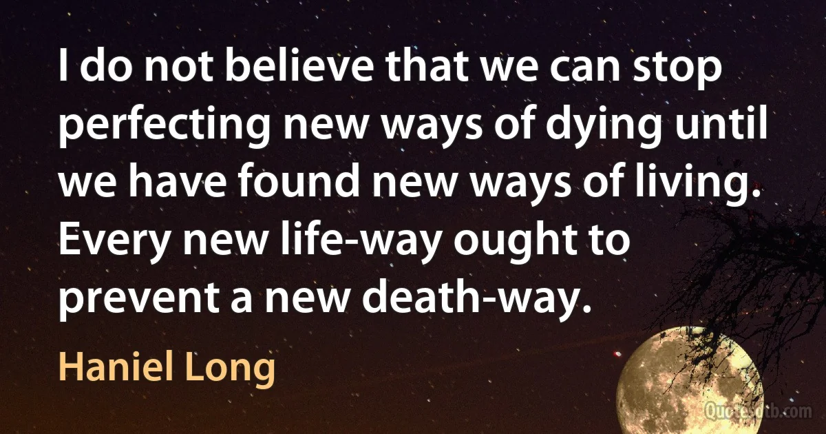 I do not believe that we can stop perfecting new ways of dying until we have found new ways of living. Every new life-way ought to prevent a new death-way. (Haniel Long)