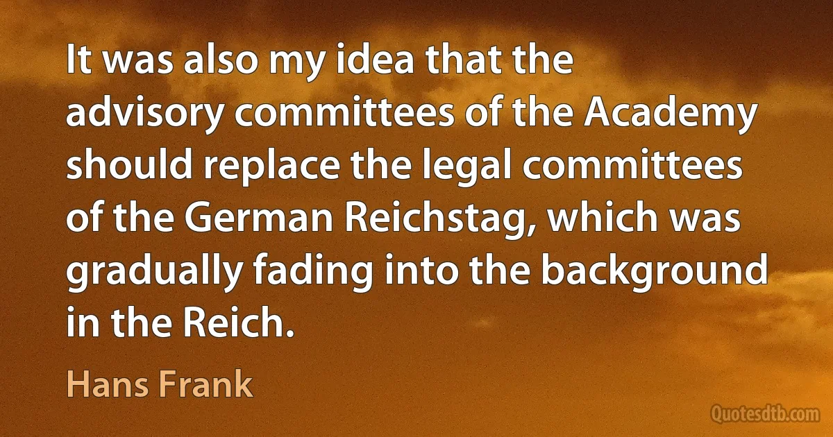 It was also my idea that the advisory committees of the Academy should replace the legal committees of the German Reichstag, which was gradually fading into the background in the Reich. (Hans Frank)