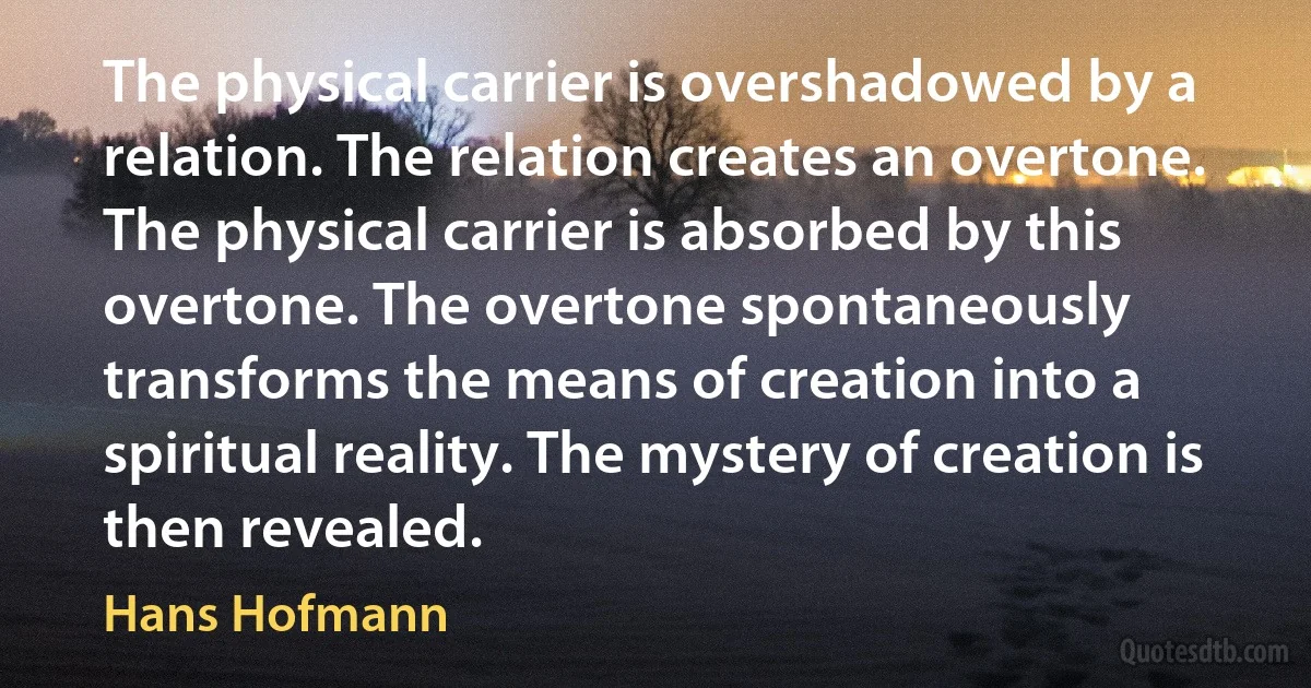 The physical carrier is overshadowed by a relation. The relation creates an overtone. The physical carrier is absorbed by this overtone. The overtone spontaneously transforms the means of creation into a spiritual reality. The mystery of creation is then revealed. (Hans Hofmann)