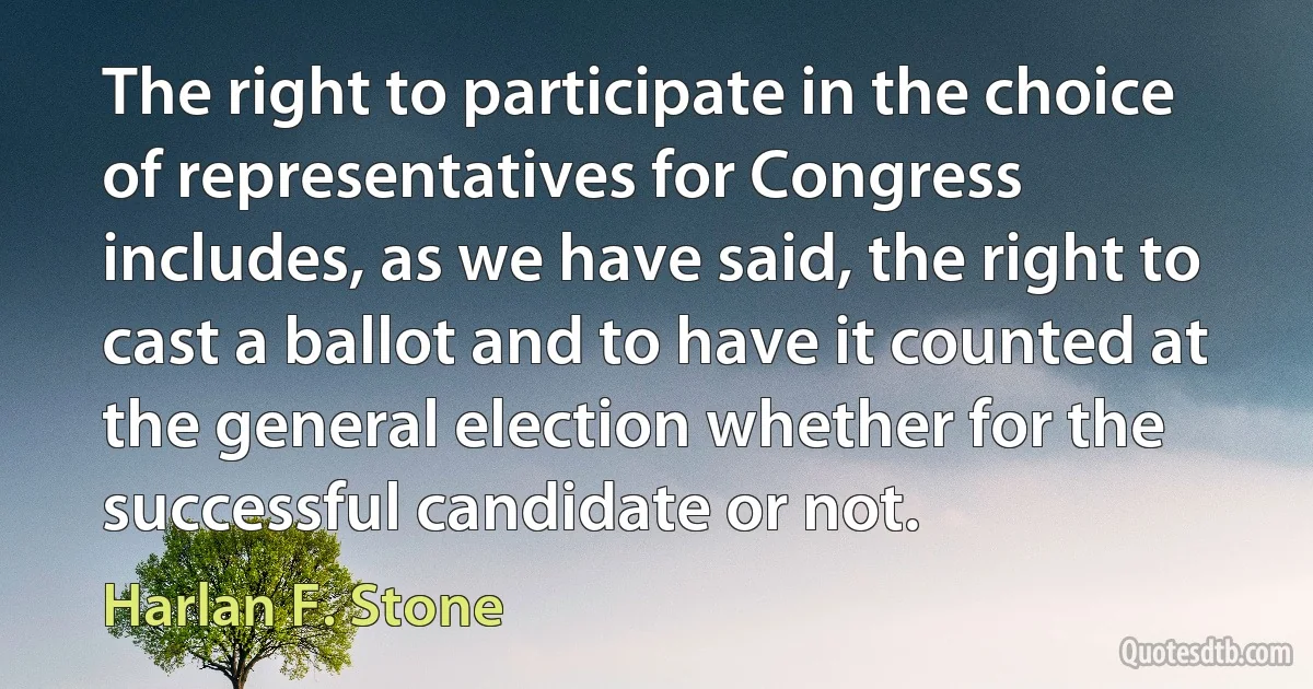 The right to participate in the choice of representatives for Congress includes, as we have said, the right to cast a ballot and to have it counted at the general election whether for the successful candidate or not. (Harlan F. Stone)