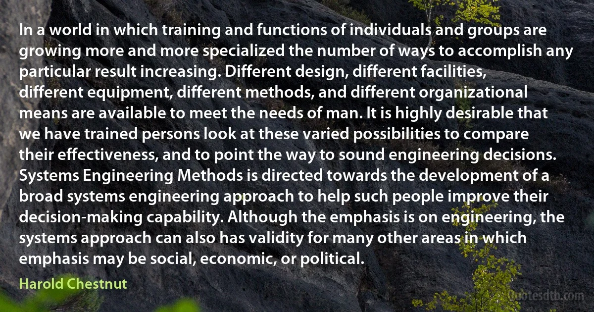 In a world in which training and functions of individuals and groups are growing more and more specialized the number of ways to accomplish any particular result increasing. Different design, different facilities, different equipment, different methods, and different organizational means are available to meet the needs of man. It is highly desirable that we have trained persons look at these varied possibilities to compare their effectiveness, and to point the way to sound engineering decisions. Systems Engineering Methods is directed towards the development of a broad systems engineering approach to help such people improve their decision-making capability. Although the emphasis is on engineering, the systems approach can also has validity for many other areas in which emphasis may be social, economic, or political. (Harold Chestnut)