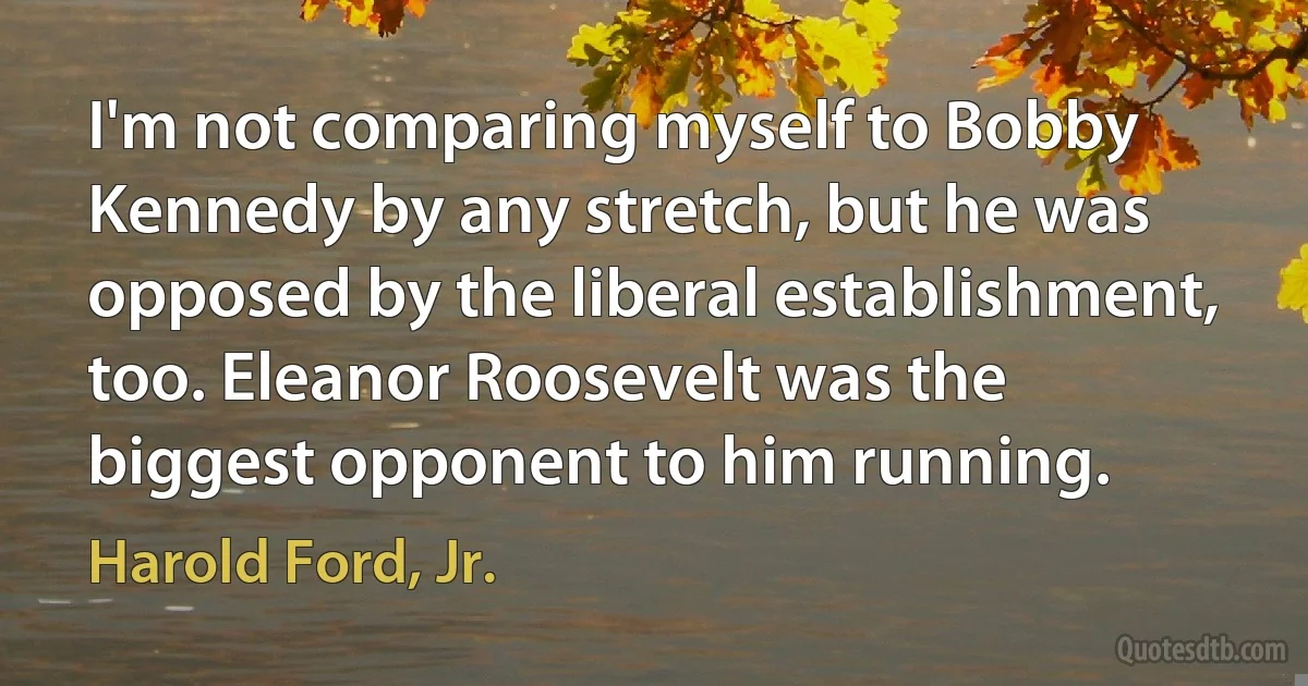 I'm not comparing myself to Bobby Kennedy by any stretch, but he was opposed by the liberal establishment, too. Eleanor Roosevelt was the biggest opponent to him running. (Harold Ford, Jr.)