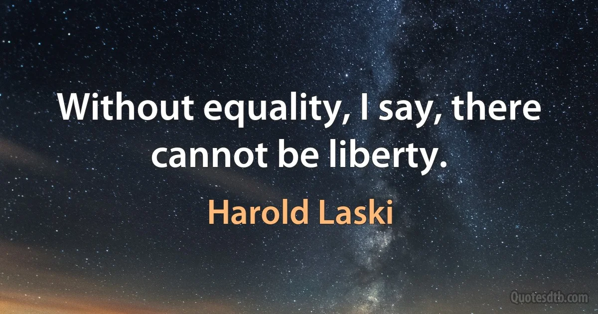 Without equality, I say, there cannot be liberty. (Harold Laski)