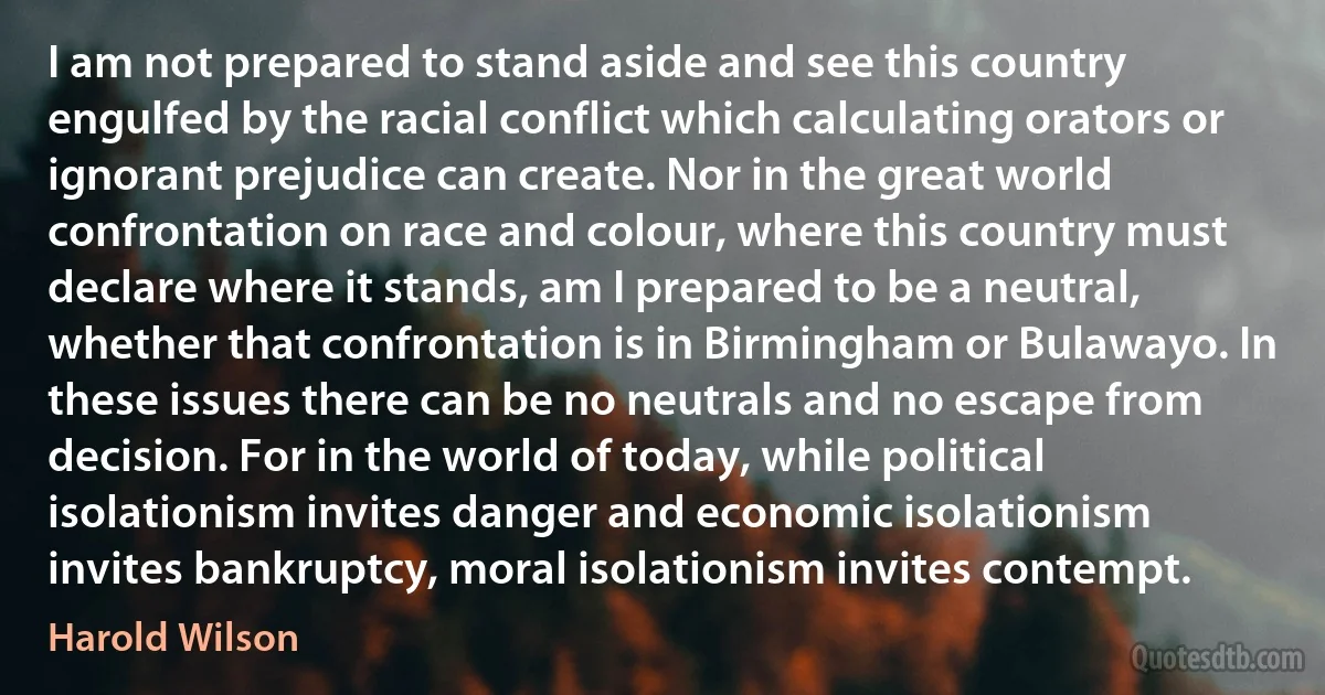 I am not prepared to stand aside and see this country engulfed by the racial conflict which calculating orators or ignorant prejudice can create. Nor in the great world confrontation on race and colour, where this country must declare where it stands, am I prepared to be a neutral, whether that confrontation is in Birmingham or Bulawayo. In these issues there can be no neutrals and no escape from decision. For in the world of today, while political isolationism invites danger and economic isolationism invites bankruptcy, moral isolationism invites contempt. (Harold Wilson)