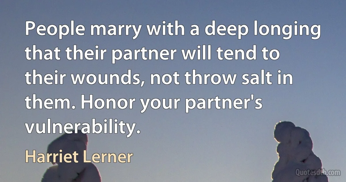 People marry with a deep longing that their partner will tend to their wounds, not throw salt in them. Honor your partner's vulnerability. (Harriet Lerner)