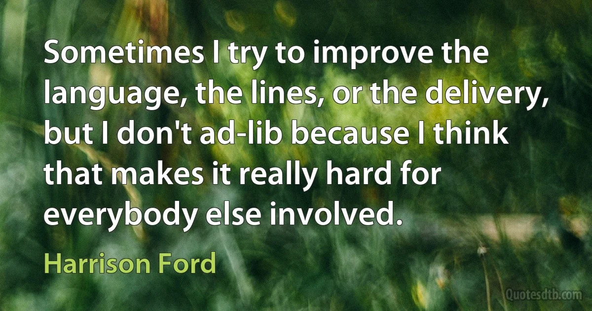 Sometimes I try to improve the language, the lines, or the delivery, but I don't ad-lib because I think that makes it really hard for everybody else involved. (Harrison Ford)