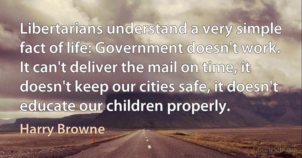 Libertarians understand a very simple fact of life: Government doesn't work. It can't deliver the mail on time, it doesn't keep our cities safe, it doesn't educate our children properly. (Harry Browne)