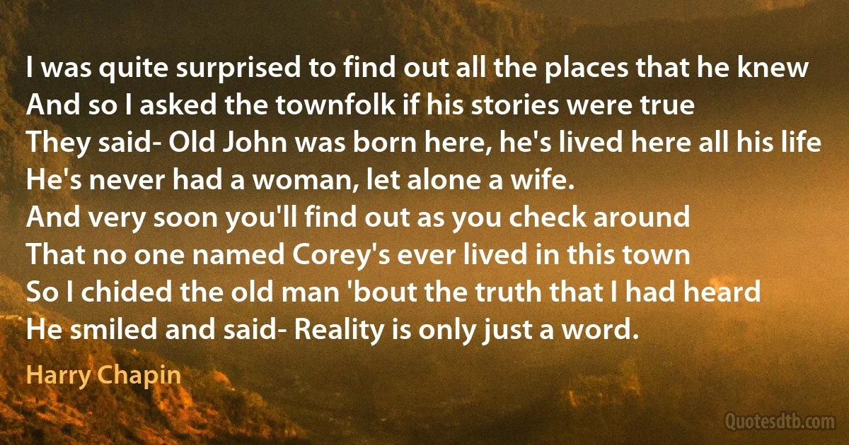 I was quite surprised to find out all the places that he knew
And so I asked the townfolk if his stories were true
They said- Old John was born here, he's lived here all his life
He's never had a woman, let alone a wife.
And very soon you'll find out as you check around
That no one named Corey's ever lived in this town
So I chided the old man 'bout the truth that I had heard
He smiled and said- Reality is only just a word. (Harry Chapin)