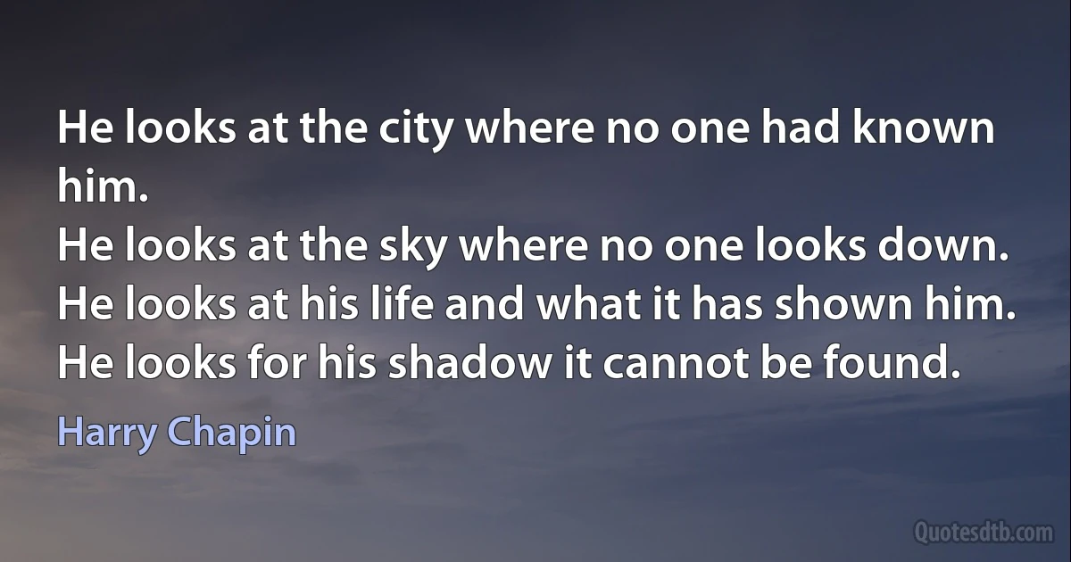 He looks at the city where no one had known him.
He looks at the sky where no one looks down.
He looks at his life and what it has shown him.
He looks for his shadow it cannot be found. (Harry Chapin)