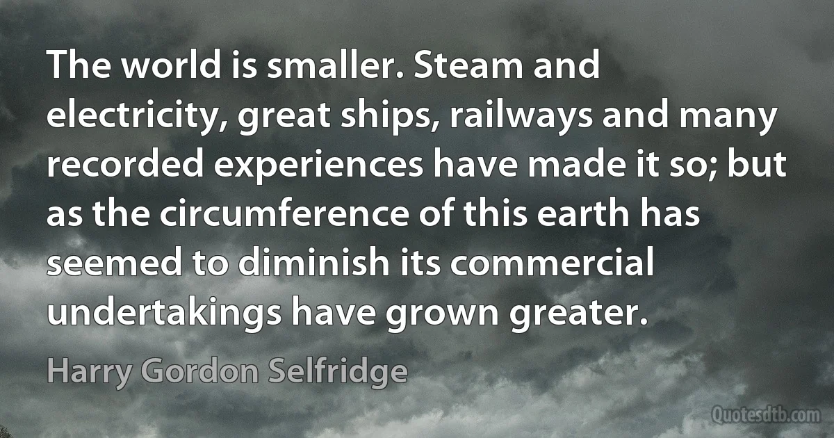 The world is smaller. Steam and electricity, great ships, railways and many recorded experiences have made it so; but as the circumference of this earth has seemed to diminish its commercial undertakings have grown greater. (Harry Gordon Selfridge)