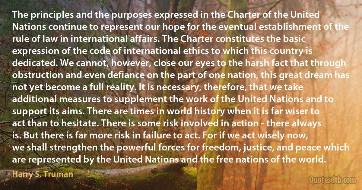 The principles and the purposes expressed in the Charter of the United Nations continue to represent our hope for the eventual establishment of the rule of law in international affairs. The Charter constitutes the basic expression of the code of international ethics to which this country is dedicated. We cannot, however, close our eyes to the harsh fact that through obstruction and even defiance on the part of one nation, this great dream has not yet become a full reality. It is necessary, therefore, that we take additional measures to supplement the work of the United Nations and to support its aims. There are times in world history when it is far wiser to act than to hesitate. There is some risk involved in action - there always is. But there is far more risk in failure to act. For if we act wisely now, we shall strengthen the powerful forces for freedom, justice, and peace which are represented by the United Nations and the free nations of the world. (Harry S. Truman)