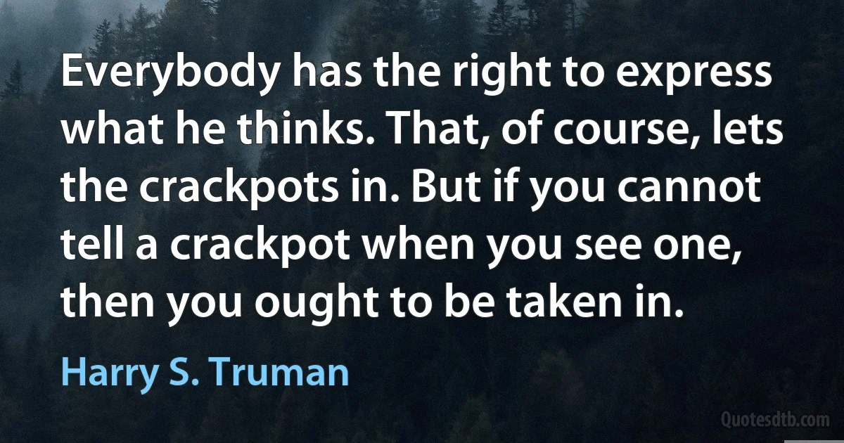 Everybody has the right to express what he thinks. That, of course, lets the crackpots in. But if you cannot tell a crackpot when you see one, then you ought to be taken in. (Harry S. Truman)