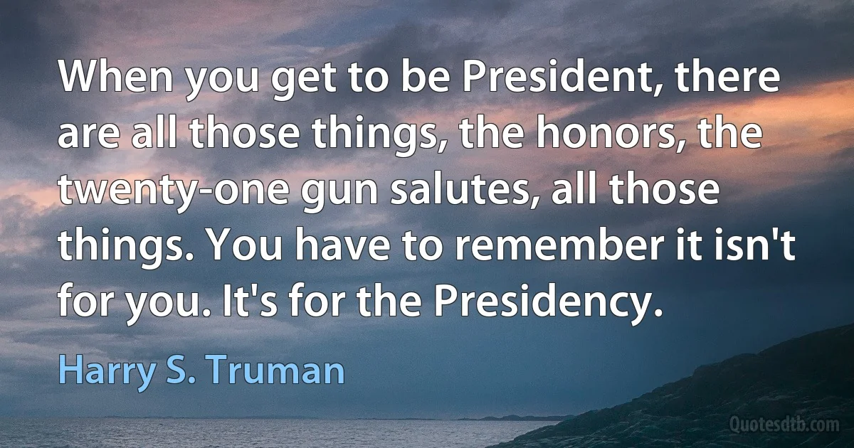 When you get to be President, there are all those things, the honors, the twenty-one gun salutes, all those things. You have to remember it isn't for you. It's for the Presidency. (Harry S. Truman)