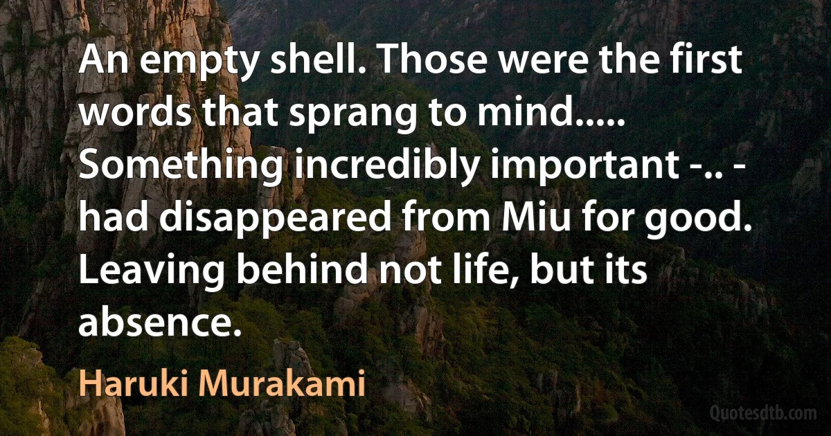 An empty shell. Those were the first words that sprang to mind..... Something incredibly important -.. - had disappeared from Miu for good. Leaving behind not life, but its absence. (Haruki Murakami)