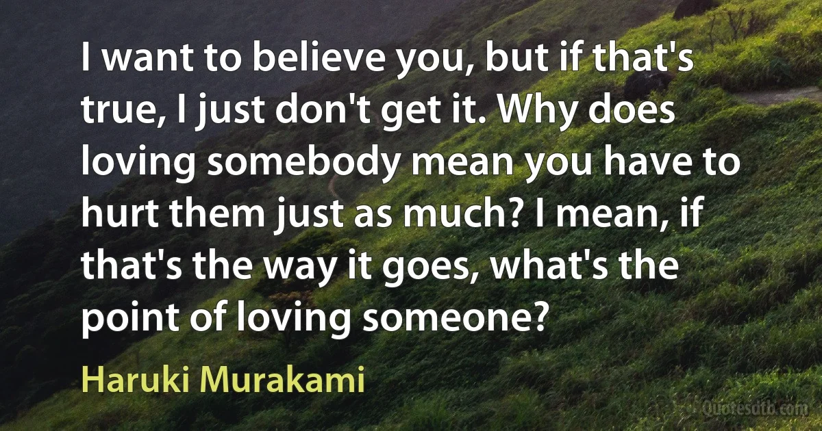 I want to believe you, but if that's true, I just don't get it. Why does loving somebody mean you have to hurt them just as much? I mean, if that's the way it goes, what's the point of loving someone? (Haruki Murakami)