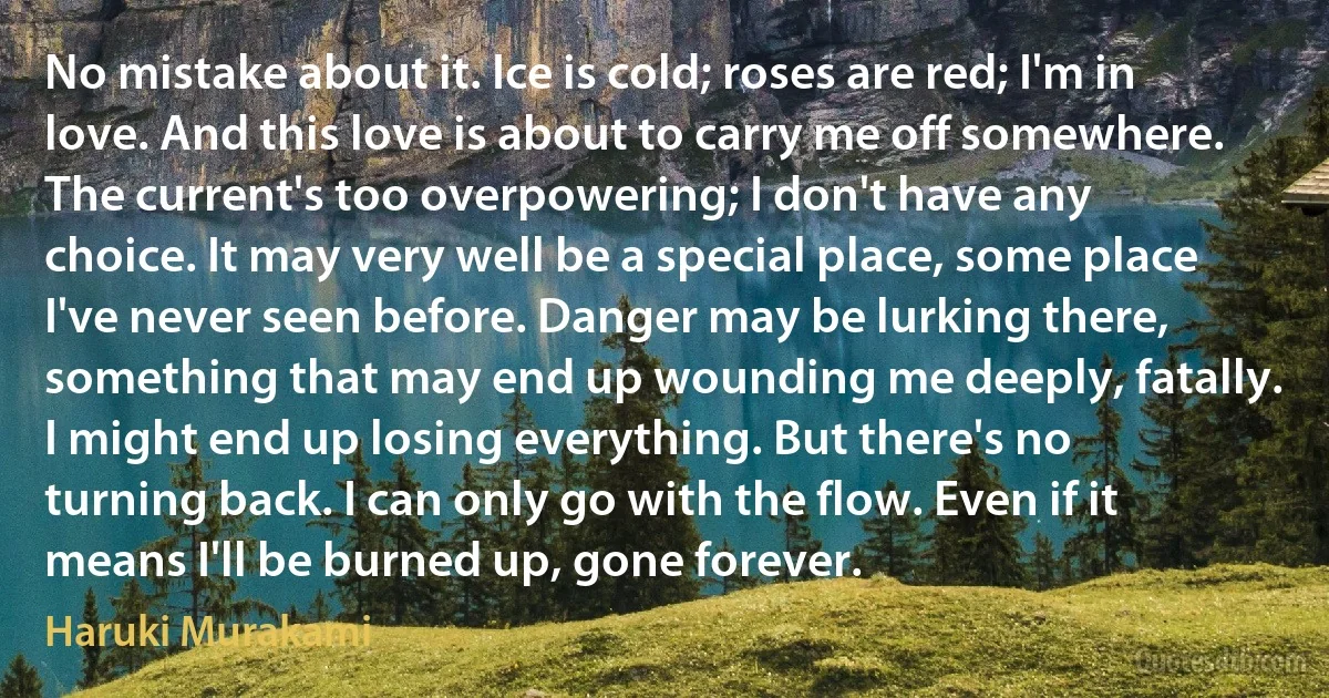 No mistake about it. Ice is cold; roses are red; I'm in love. And this love is about to carry me off somewhere. The current's too overpowering; I don't have any choice. It may very well be a special place, some place I've never seen before. Danger may be lurking there, something that may end up wounding me deeply, fatally. I might end up losing everything. But there's no turning back. I can only go with the flow. Even if it means I'll be burned up, gone forever. (Haruki Murakami)