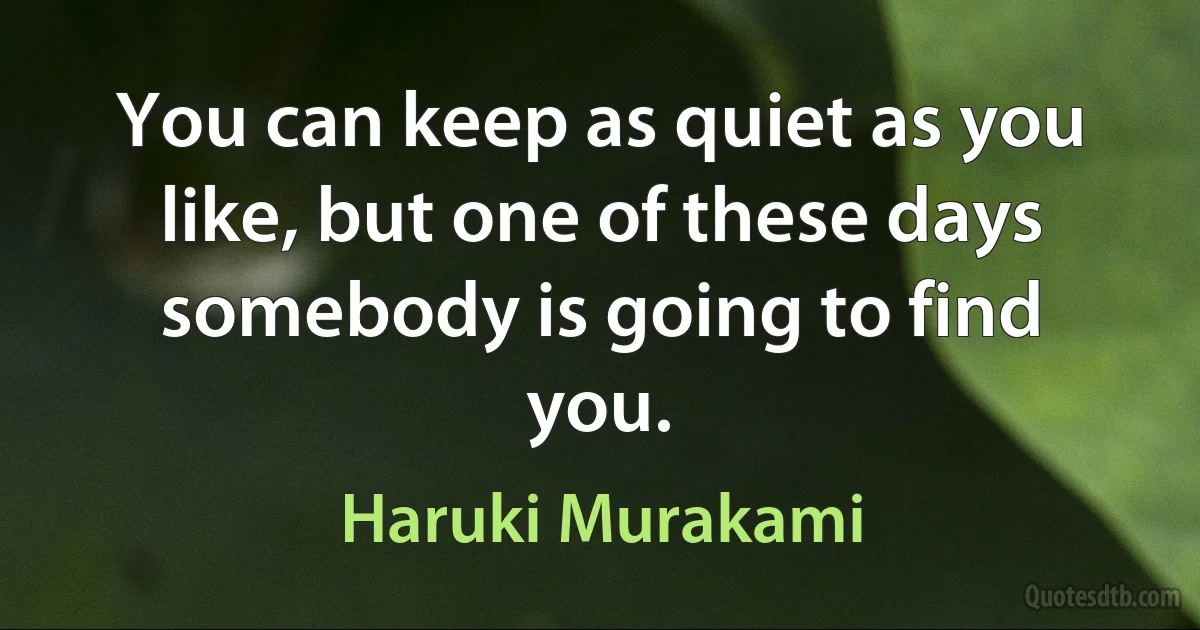 You can keep as quiet as you like, but one of these days somebody is going to find you. (Haruki Murakami)