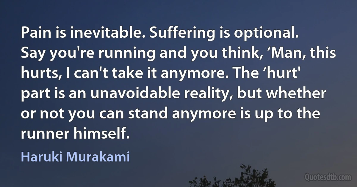 Pain is inevitable. Suffering is optional. Say you're running and you think, ‘Man, this hurts, I can't take it anymore. The ‘hurt' part is an unavoidable reality, but whether or not you can stand anymore is up to the runner himself. (Haruki Murakami)