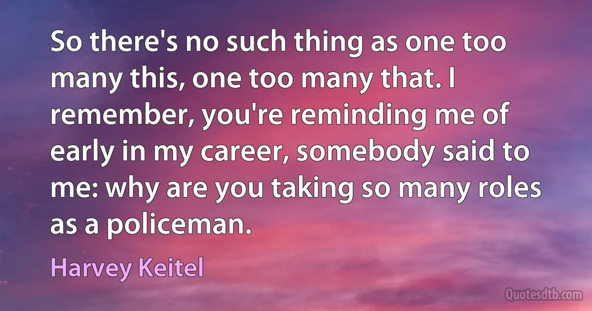 So there's no such thing as one too many this, one too many that. I remember, you're reminding me of early in my career, somebody said to me: why are you taking so many roles as a policeman. (Harvey Keitel)