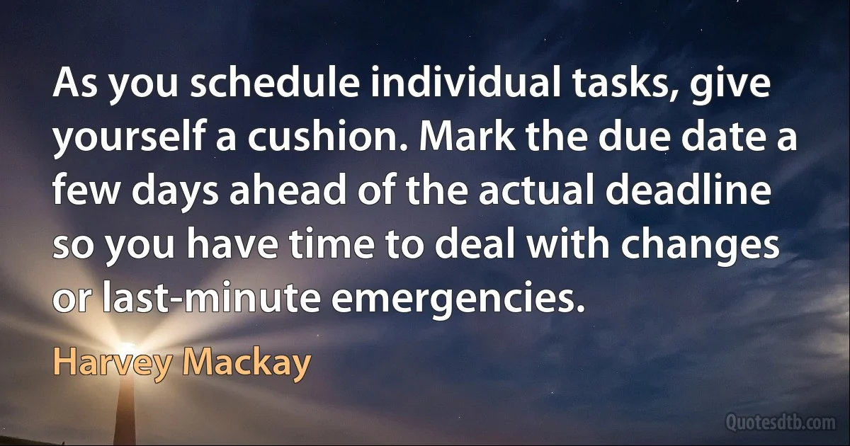 As you schedule individual tasks, give yourself a cushion. Mark the due date a few days ahead of the actual deadline so you have time to deal with changes or last-minute emergencies. (Harvey Mackay)