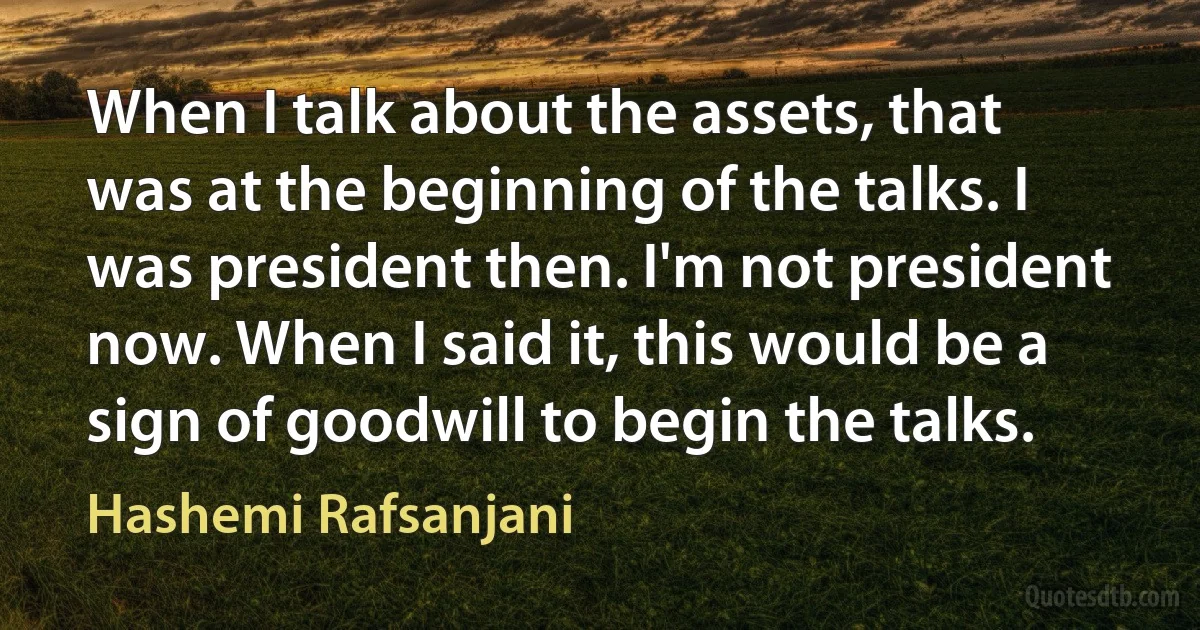 When I talk about the assets, that was at the beginning of the talks. I was president then. I'm not president now. When I said it, this would be a sign of goodwill to begin the talks. (Hashemi Rafsanjani)