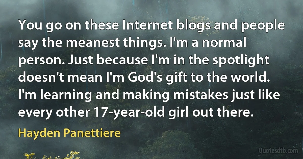 You go on these Internet blogs and people say the meanest things. I'm a normal person. Just because I'm in the spotlight doesn't mean I'm God's gift to the world. I'm learning and making mistakes just like every other 17-year-old girl out there. (Hayden Panettiere)