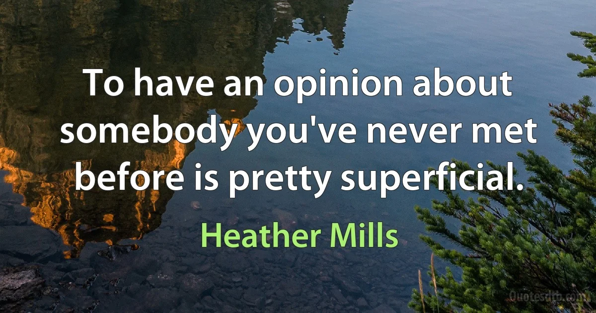 To have an opinion about somebody you've never met before is pretty superficial. (Heather Mills)