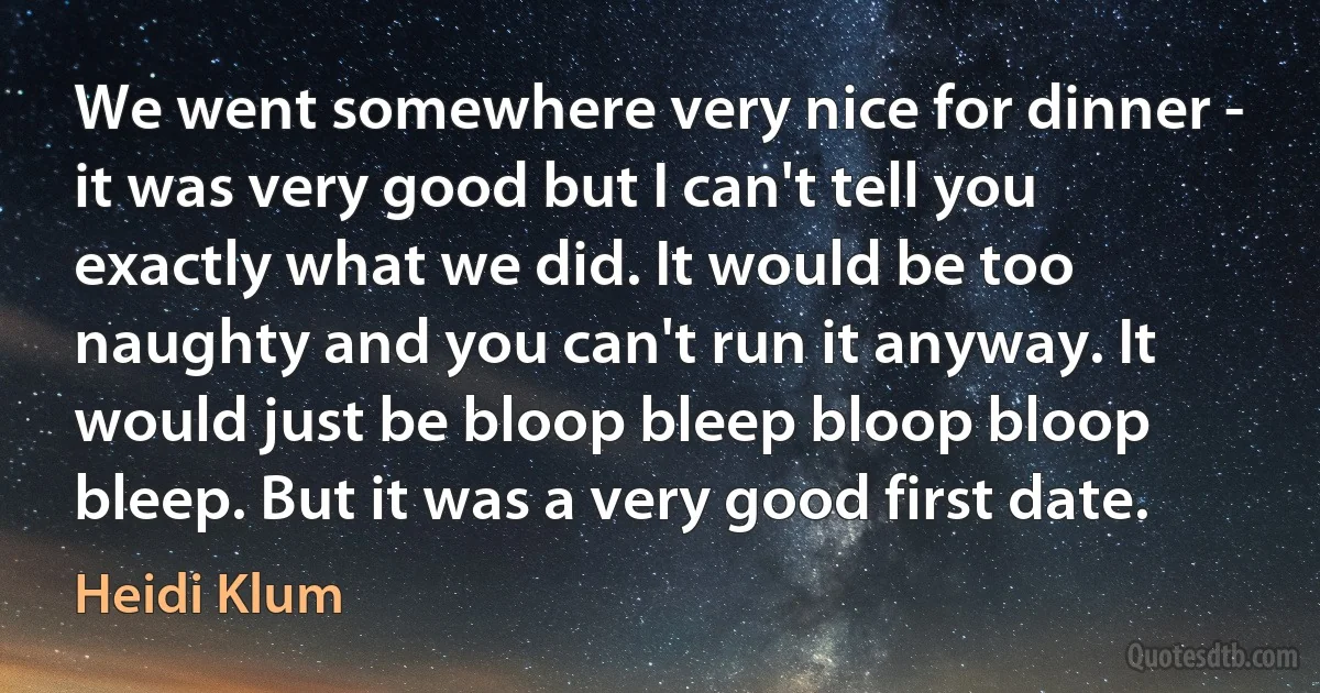 We went somewhere very nice for dinner - it was very good but I can't tell you exactly what we did. It would be too naughty and you can't run it anyway. It would just be bloop bleep bloop bloop bleep. But it was a very good first date. (Heidi Klum)