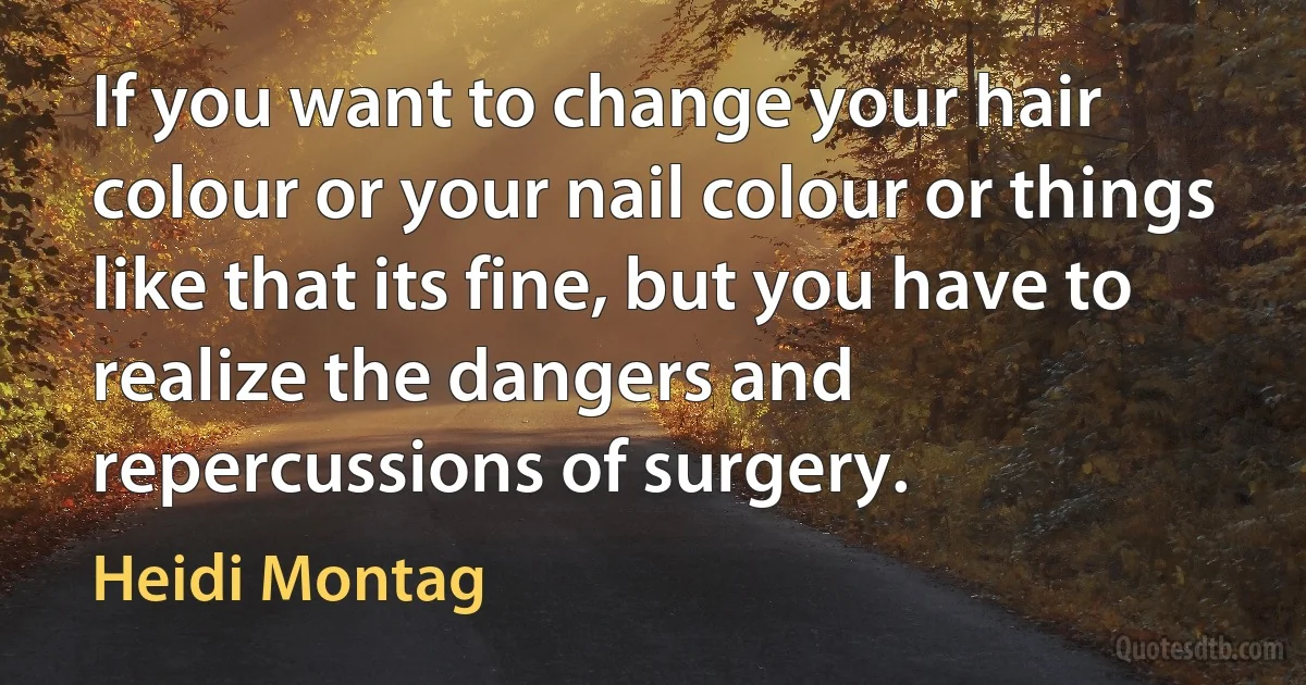 If you want to change your hair colour or your nail colour or things like that its fine, but you have to realize the dangers and repercussions of surgery. (Heidi Montag)