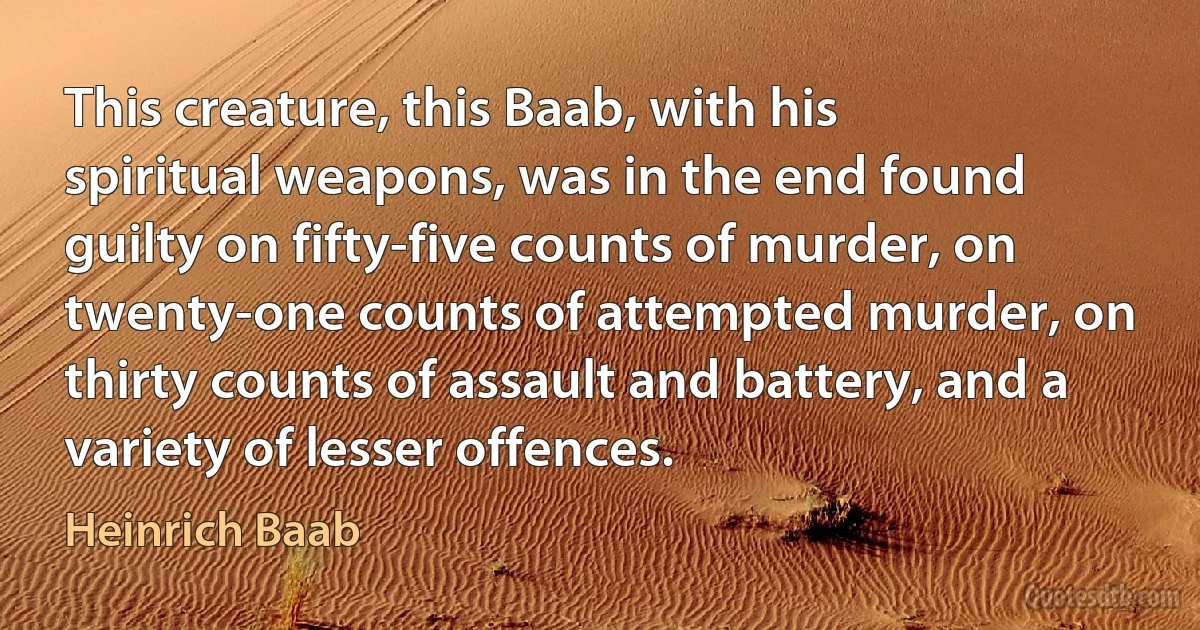 This creature, this Baab, with his spiritual weapons, was in the end found guilty on fifty-five counts of murder, on twenty-one counts of attempted murder, on thirty counts of assault and battery, and a variety of lesser offences. (Heinrich Baab)