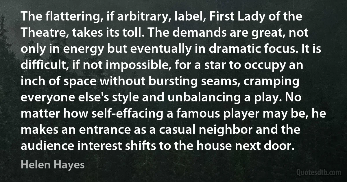 The flattering, if arbitrary, label, First Lady of the Theatre, takes its toll. The demands are great, not only in energy but eventually in dramatic focus. It is difficult, if not impossible, for a star to occupy an inch of space without bursting seams, cramping everyone else's style and unbalancing a play. No matter how self-effacing a famous player may be, he makes an entrance as a casual neighbor and the audience interest shifts to the house next door. (Helen Hayes)