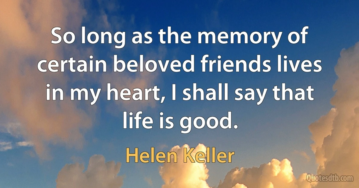 So long as the memory of certain beloved friends lives in my heart, I shall say that life is good. (Helen Keller)