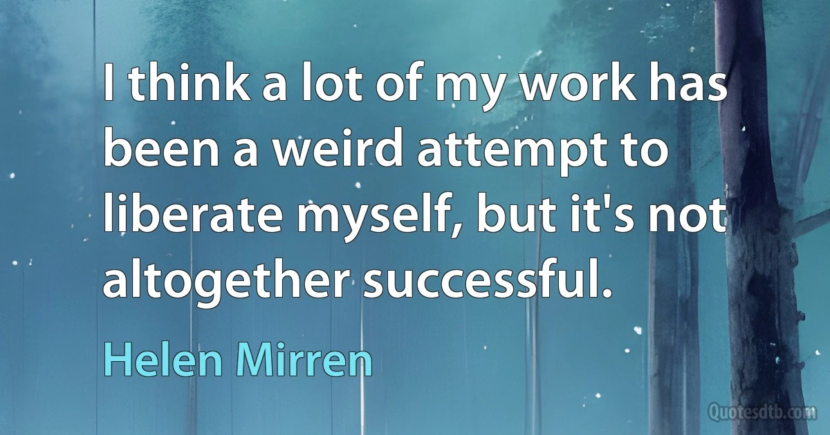 I think a lot of my work has been a weird attempt to liberate myself, but it's not altogether successful. (Helen Mirren)